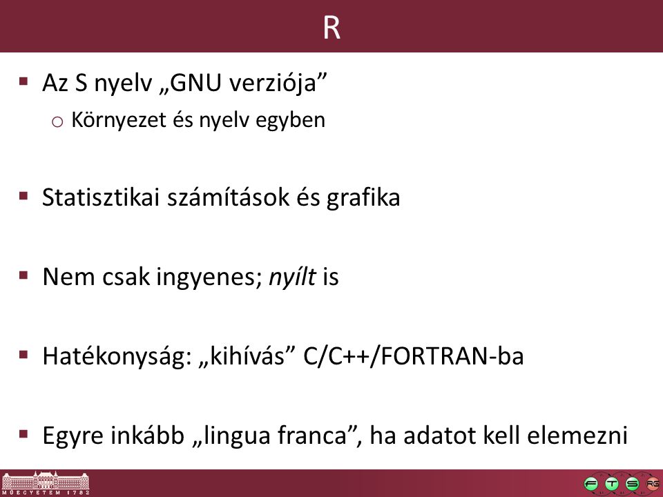 R  Az S nyelv „GNU verziója o Környezet és nyelv egyben  Statisztikai számítások és grafika  Nem csak ingyenes; nyílt is  Hatékonyság: „kihívás C/C++/FORTRAN-ba  Egyre inkább „lingua franca , ha adatot kell elemezni