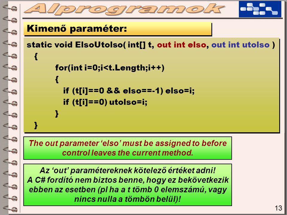 13 Kimenő paraméter: static void ElsoUtolso( int[] t, out int elso, out int utolso ) { for(int i=0;i<t.Length;i++) { if (t[i]==0 && elso==-1) elso=i; if (t[i]==0) utolso=i; } static void ElsoUtolso( int[] t, out int elso, out int utolso ) { for(int i=0;i<t.Length;i++) { if (t[i]==0 && elso==-1) elso=i; if (t[i]==0) utolso=i; } The out parameter ‘elso’ must be assigned to before control leaves the current method.