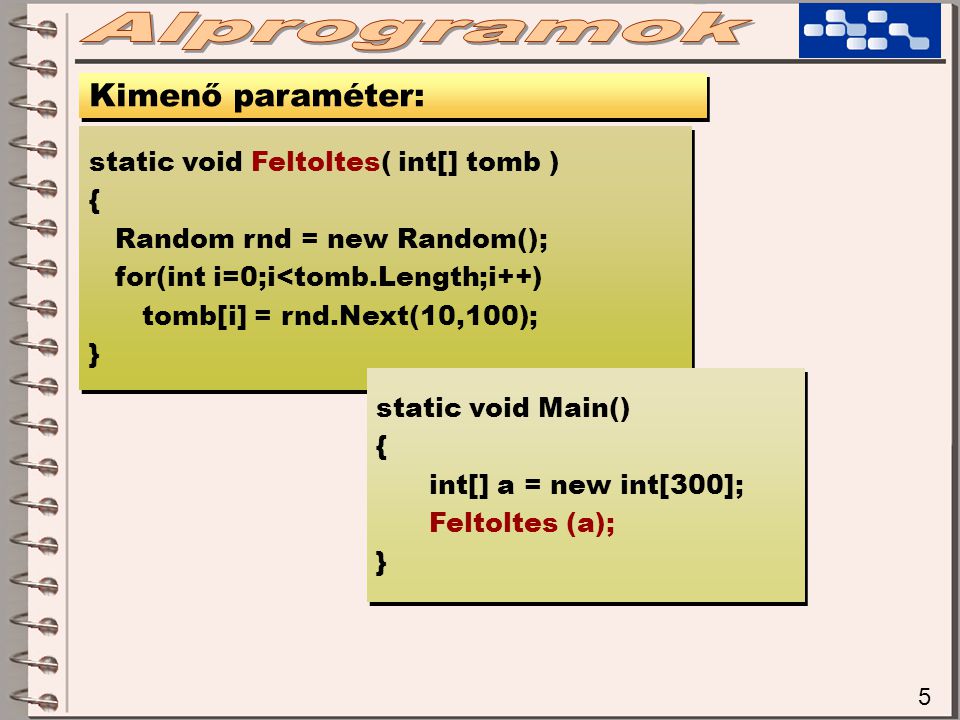 5 Kimenő paraméter: static void Feltoltes( int[] tomb ) { Random rnd = new Random(); for(int i=0;i<tomb.Length;i++) tomb[i] = rnd.Next(10,100); } static void Feltoltes( int[] tomb ) { Random rnd = new Random(); for(int i=0;i<tomb.Length;i++) tomb[i] = rnd.Next(10,100); } static void Main() { int[] a = new int[300]; Feltoltes (a); } static void Main() { int[] a = new int[300]; Feltoltes (a); }
