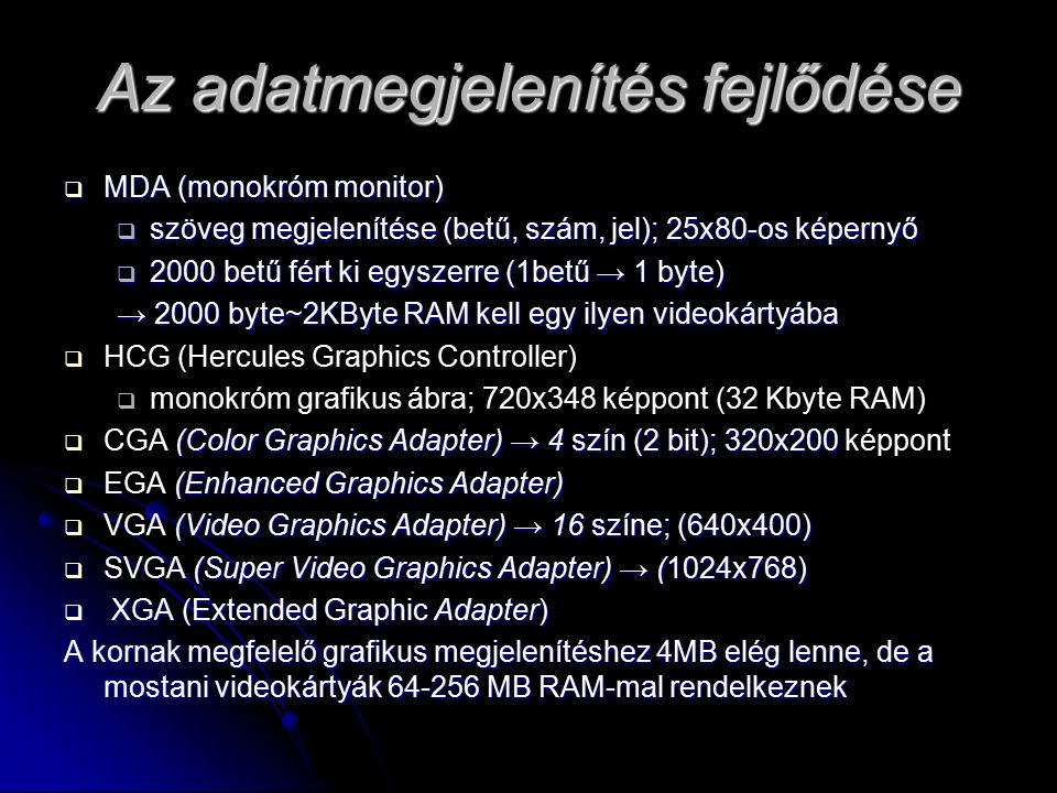 Az adatmegjelenítés fejlődése  MDA (monokróm monitor)  szöveg megjelenítése (betű, szám, jel); 25x80-os képernyő  2000 betű fért ki egyszerre (1betű → 1 byte) → 2000 byte~2KByte RAM kell egy ilyen videokártyába   HCG (Hercules Graphics Controller)   monokróm grafikus ábra; 720x348 képpont (32 Kbyte RAM)  (Color Graphics Adapter) → 4 szín (2 bit); 320x200  CGA (Color Graphics Adapter) → 4 szín (2 bit); 320x200 képpont  (Enhanced Graphics Adapter)  EGA (Enhanced Graphics Adapter)  (Video Graphics Adapter) → 16 színe; (640x400)  VGA (Video Graphics Adapter) → 16 színe; (640x400)  (Super Video Graphics Adapter) → (1024x768)  SVGA (Super Video Graphics Adapter) → (1024x768)  XGA (Extended Graphic Adapter) A kornak megfelelő grafikus megjelenítéshez 4MB elég lenne, de a mostani videokártyák MB RAM-mal rendelkeznek