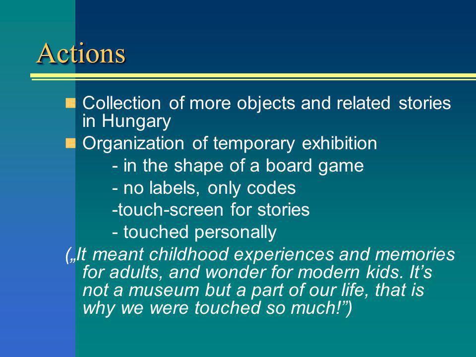 ActionsActions Collection of more objects and related stories in Hungary Organization of temporary exhibition - in the shape of a board game - no labels, only codes -touch-screen for stories - touched personally (It meant childhood experiences and memories for adults, and wonder for modern kids.