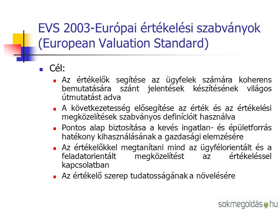 EVS 2003-Európai értékelési szabványok (European Valuation Standard) Cél: Az értékelők segítése az ügyfelek számára koherens bemutatására szánt jelentések készítésének világos útmutatást adva A következetesség elősegítése az érték és az értékelési megközelítések szabványos definícióit használva Pontos alap biztosítása a kevés ingatlan- és épületforrás hatékony kihasználásának a gazdasági elemzésére Az értékelőkkel megtanítani mind az ügyfélorientált és a feladatorientált megközelítést az értékeléssel kapcsolatban Az értékelő szerep tudatosságának a növelésére