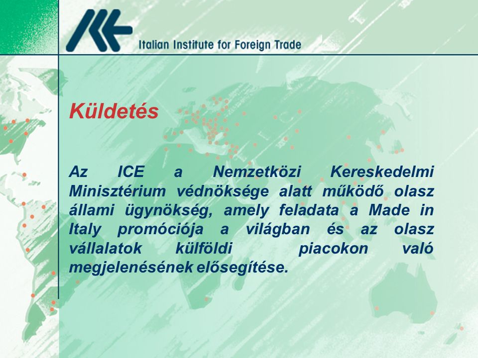 Küldetés Az ICE a Nemzetközi Kereskedelmi Minisztérium védnöksége alatt működő olasz állami ügynökség, amely feladata a Made in Italy promóciója a világban és az olasz vállalatok külföldi piacokon való megjelenésének elősegítése.