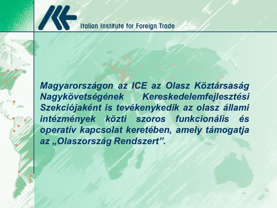 Magyarországon az ICE az Olasz Köztársaság Nagykövetségének Kereskedelemfejlesztési Szekciójaként is tevékenykedik az olasz állami intézmények közti szoros funkcionális és operatív kapcsolat keretében, amely támogatja az „Olaszország Rendszert .