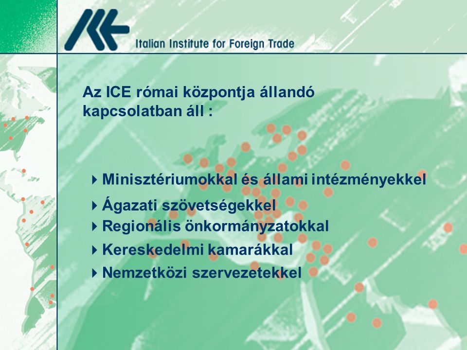 Az ICE római központja állandó kapcsolatban áll :  Minisztériumokkal és állami intézményekkel  Ágazati szövetségekkel  Regionális önkormányzatokkal  Nemzetközi szervezetekkel  Kereskedelmi kamarákkal