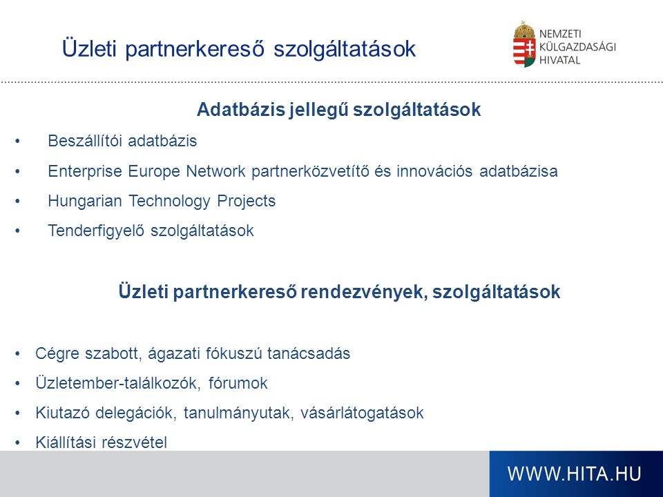 Üzleti partnerkereső szolgáltatások Adatbázis jellegű szolgáltatások Beszállítói adatbázis Enterprise Europe Network partnerközvetítő és innovációs adatbázisa Hungarian Technology Projects Tenderfigyelő szolgáltatások Üzleti partnerkereső rendezvények, szolgáltatások Cégre szabott, ágazati fókuszú tanácsadás Üzletember-találkozók, fórumok Kiutazó delegációk, tanulmányutak, vásárlátogatások Kiállítási részvétel