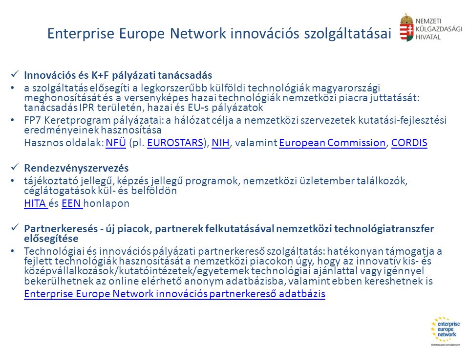 Enterprise Europe Network innovációs szolgáltatásai Innovációs és K+F pályázati tanácsadás a szolgáltatás elősegíti a legkorszerűbb külföldi technológiák magyarországi meghonosítását és a versenyképes hazai technológiák nemzetközi piacra juttatását: tanácsadás IPR területén, hazai és EU-s pályázatok FP7 Keretprogram pályázatai: a hálózat célja a nemzetközi szervezetek kutatási-fejlesztési eredményeinek hasznosítása Hasznos oldalak: NFÜ (pl.