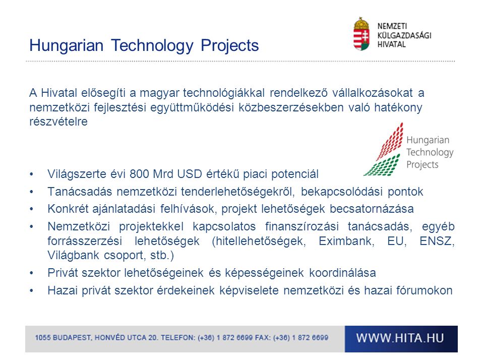 Hungarian Technology Projects A Hivatal elősegíti a magyar technológiákkal rendelkező vállalkozásokat a nemzetközi fejlesztési együttműködési közbeszerzésekben való hatékony részvételre Világszerte évi 800 Mrd USD értékű piaci potenciál Tanácsadás nemzetközi tenderlehetőségekről, bekapcsolódási pontok Konkrét ajánlatadási felhívások, projekt lehetőségek becsatornázása Nemzetközi projektekkel kapcsolatos finanszírozási tanácsadás, egyéb forrásszerzési lehetőségek (hitellehetőségek, Eximbank, EU, ENSZ, Világbank csoport, stb.) Privát szektor lehetőségeinek és képességeinek koordinálása Hazai privát szektor érdekeinek képviselete nemzetközi és hazai fórumokon