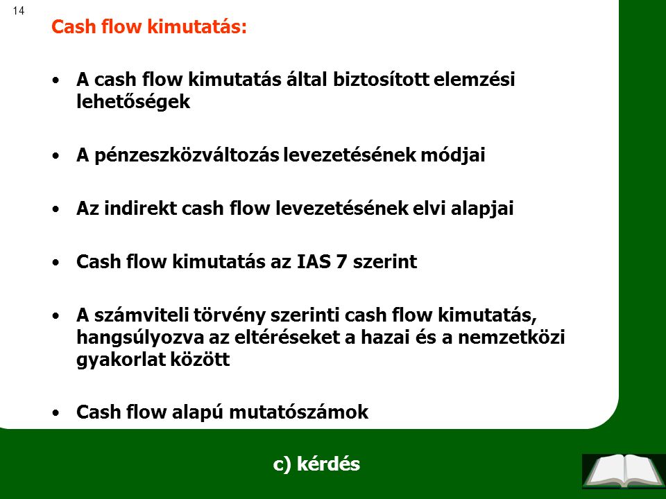 14 c) kérdés Cash flow kimutatás: A cash flow kimutatás által biztosított elemzési lehetőségek A pénzeszközváltozás levezetésének módjai Az indirekt cash flow levezetésének elvi alapjai Cash flow kimutatás az IAS 7 szerint A számviteli törvény szerinti cash flow kimutatás, hangsúlyozva az eltéréseket a hazai és a nemzetközi gyakorlat között Cash flow alapú mutatószámok