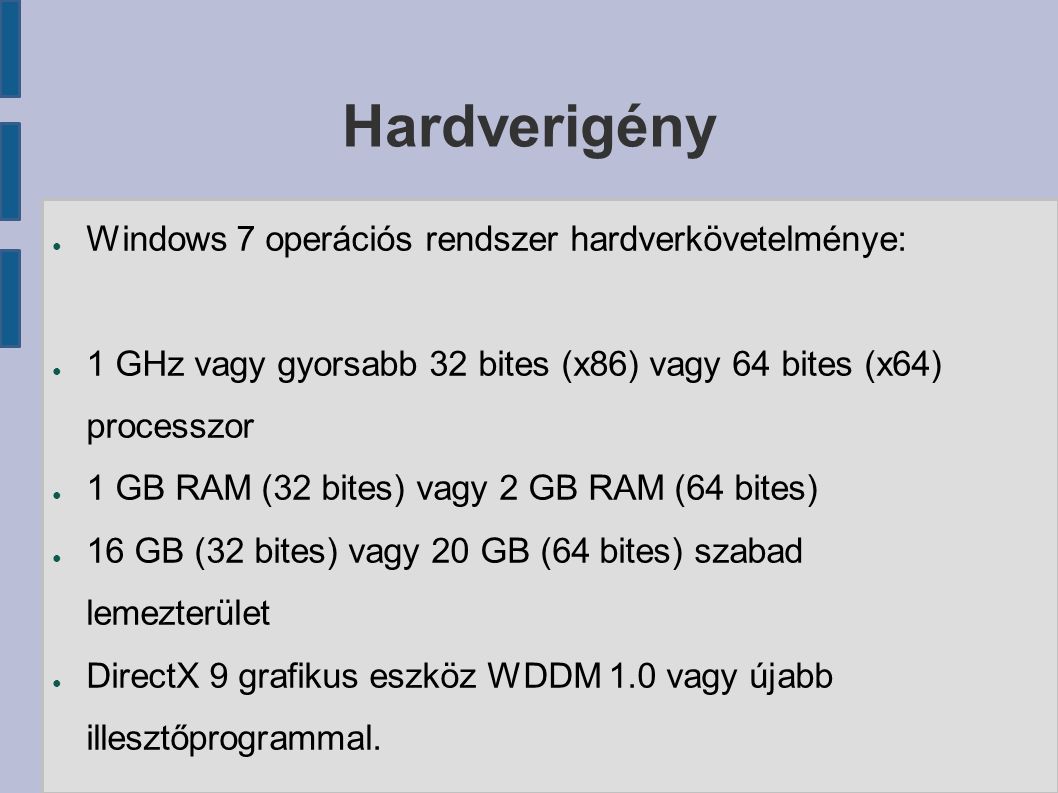 Hardverigény ● Windows 7 operációs rendszer hardverkövetelménye: ● 1 GHz vagy gyorsabb 32 bites (x86) vagy 64 bites (x64) processzor ● 1 GB RAM (32 bites) vagy 2 GB RAM (64 bites) ● 16 GB (32 bites) vagy 20 GB (64 bites) szabad lemezterület ● DirectX 9 grafikus eszköz WDDM 1.0 vagy újabb illesztőprogrammal.