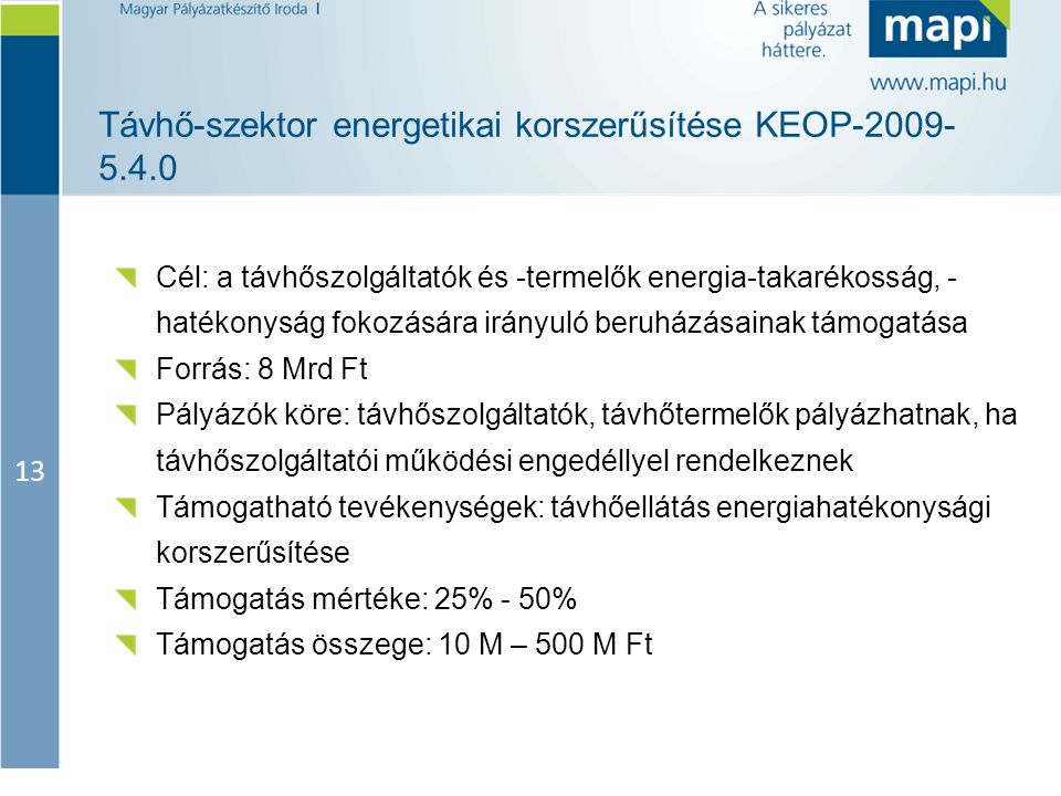 13 Távhő-szektor energetikai korszerűsítése KEOP Cél: a távhőszolgáltatók és -termelők energia-takarékosság, - hatékonyság fokozására irányuló beruházásainak támogatása Forrás: 8 Mrd Ft Pályázók köre: távhőszolgáltatók, távhőtermelők pályázhatnak, ha távhőszolgáltatói működési engedéllyel rendelkeznek Támogatható tevékenységek: távhőellátás energiahatékonysági korszerűsítése Támogatás mértéke: 25% - 50% Támogatás összege: 10 M – 500 M Ft