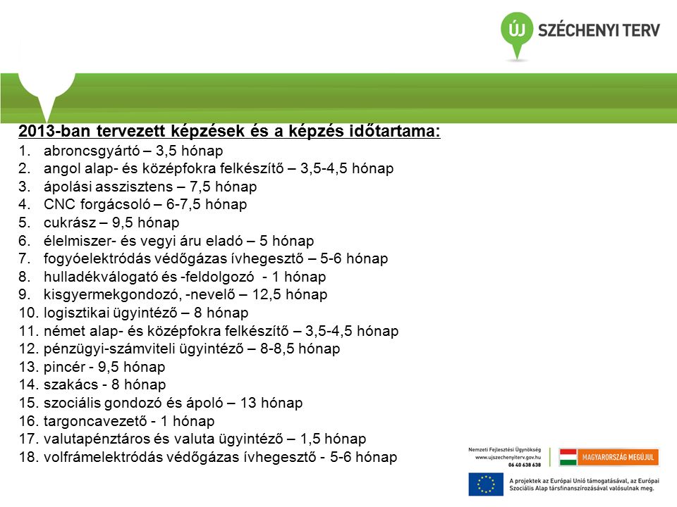 2013-ban tervezett képzések és a képzés időtartama: 1.abroncsgyártó – 3,5 hónap 2.angol alap- és középfokra felkészítő – 3,5-4,5 hónap 3.ápolási asszisztens – 7,5 hónap 4.CNC forgácsoló – 6-7,5 hónap 5.cukrász – 9,5 hónap 6.élelmiszer- és vegyi áru eladó – 5 hónap 7.fogyóelektródás védőgázas ívhegesztő – 5-6 hónap 8.hulladékválogató és -feldolgozó - 1 hónap 9.kisgyermekgondozó, -nevelő – 12,5 hónap 10.logisztikai ügyintéző – 8 hónap 11.német alap- és középfokra felkészítő – 3,5-4,5 hónap 12.pénzügyi-számviteli ügyintéző – 8-8,5 hónap 13.pincér - 9,5 hónap 14.szakács - 8 hónap 15.szociális gondozó és ápoló – 13 hónap 16.targoncavezető - 1 hónap 17.valutapénztáros és valuta ügyintéző – 1,5 hónap 18.volfrámelektródás védőgázas ívhegesztő hónap
