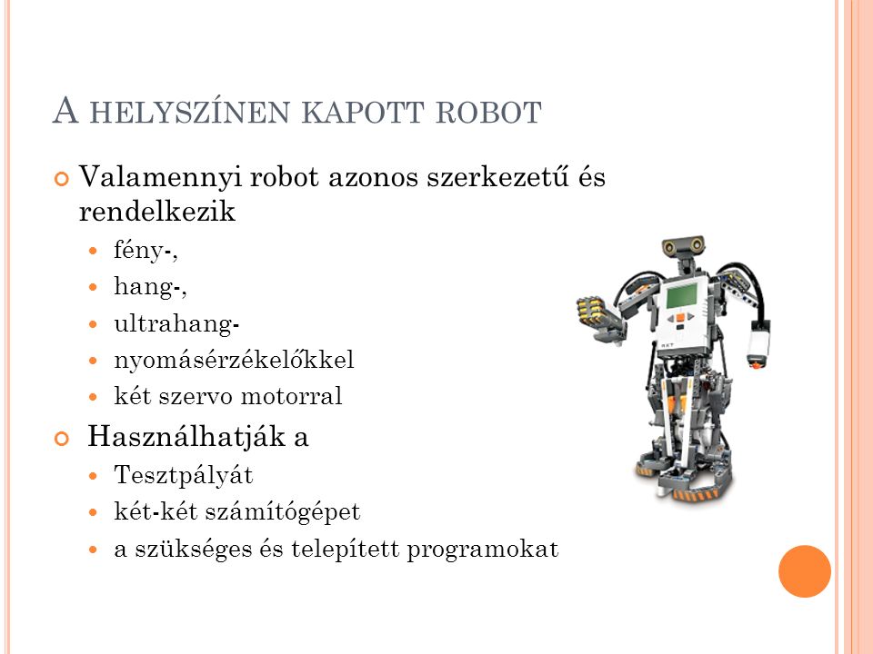 A HELYSZÍNEN KAPOTT ROBOT Valamennyi robot azonos szerkezetű és rendelkezik fény-, hang-, ultrahang- nyomásérzékelőkkel két szervo motorral Használhatják a Tesztpályát két-két számítógépet a szükséges és telepített programokat