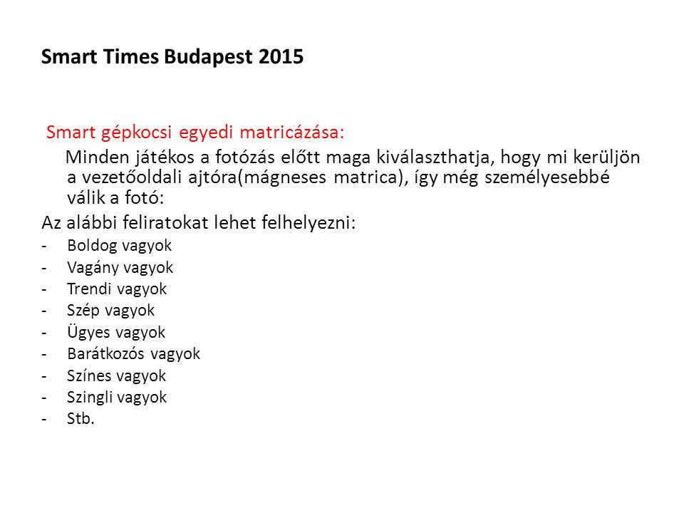 Smart Times Budapest 2015 Smart gépkocsi egyedi matricázása: Minden játékos a fotózás előtt maga kiválaszthatja, hogy mi kerüljön a vezetőoldali ajtóra(mágneses matrica), így még személyesebbé válik a fotó: Az alábbi feliratokat lehet felhelyezni: -Boldog vagyok -Vagány vagyok -Trendi vagyok -Szép vagyok -Ügyes vagyok -Barátkozós vagyok -Színes vagyok -Szingli vagyok -Stb.