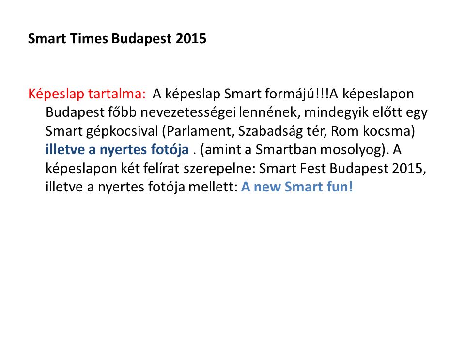 Smart Times Budapest 2015 Képeslap tartalma: A képeslap Smart formájú!!!A képeslapon Budapest főbb nevezetességei lennének, mindegyik előtt egy Smart gépkocsival (Parlament, Szabadság tér, Rom kocsma) illetve a nyertes fotója.