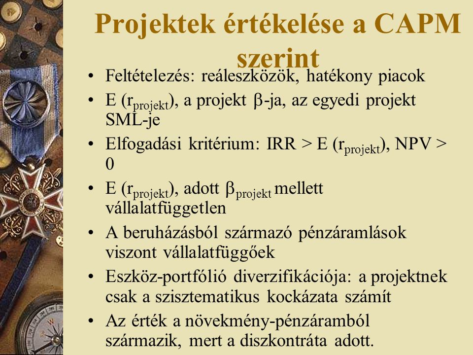 Projektek értékelése a CAPM szerint Feltételezés: reáleszközök, hatékony piacok E (r projekt ), a projekt  -ja, az egyedi projekt SML-je Elfogadási kritérium: IRR > E (r projekt ), NPV > 0 E (r projekt ), adott  projekt mellett vállalatfüggetlen A beruházásból származó pénzáramlások viszont vállalatfüggőek Eszköz-portfólió diverzifikációja: a projektnek csak a szisztematikus kockázata számít Az érték a növekmény-pénzáramból származik, mert a diszkontráta adott.