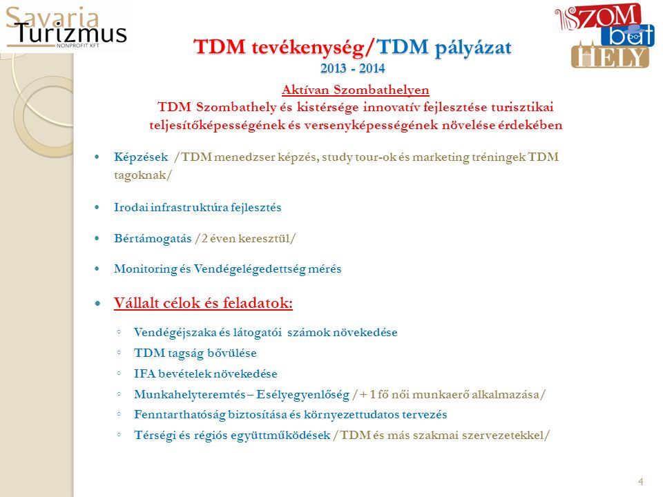 TDM tevékenység/TDM pályázat Aktívan Szombathelyen TDM Szombathely és kistérsége innovatív fejlesztése turisztikai teljesítőképességének és versenyképességének növelése érdekében Képzések /TDM menedzser képzés, study tour-ok és marketing tréningek TDM tagoknak/ Irodai infrastruktúra fejlesztés Bértámogatás /2 éven keresztül/ Monitoring és Vendégelégedettség mérés Vállalt célok és feladatok: ◦ Vendégéjszaka és látogatói számok növekedése ◦ TDM tagság bővülése ◦ IFA bevételek növekedése ◦ Munkahelyteremtés – Esélyegyenlőség /+ 1 fő női munkaerő alkalmazása/ ◦ Fenntarthatóság biztosítása és környezettudatos tervezés ◦ Térségi és régiós együttműködések /TDM és más szakmai szervezetekkel/ 4
