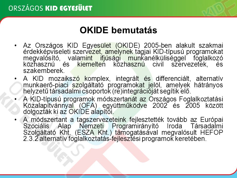 OKIDE bemutatás Az Országos KID Egyesület (OKIDE) 2005-ben alakult szakmai érdekképviseleti szervezet, amelynek tagjai KID-típusú programokat megvalósító, valamint ifjúsági munkanélküliséggel foglalkozó közhasznú és kiemelten közhasznú civil szervezetek, és szakemberek.