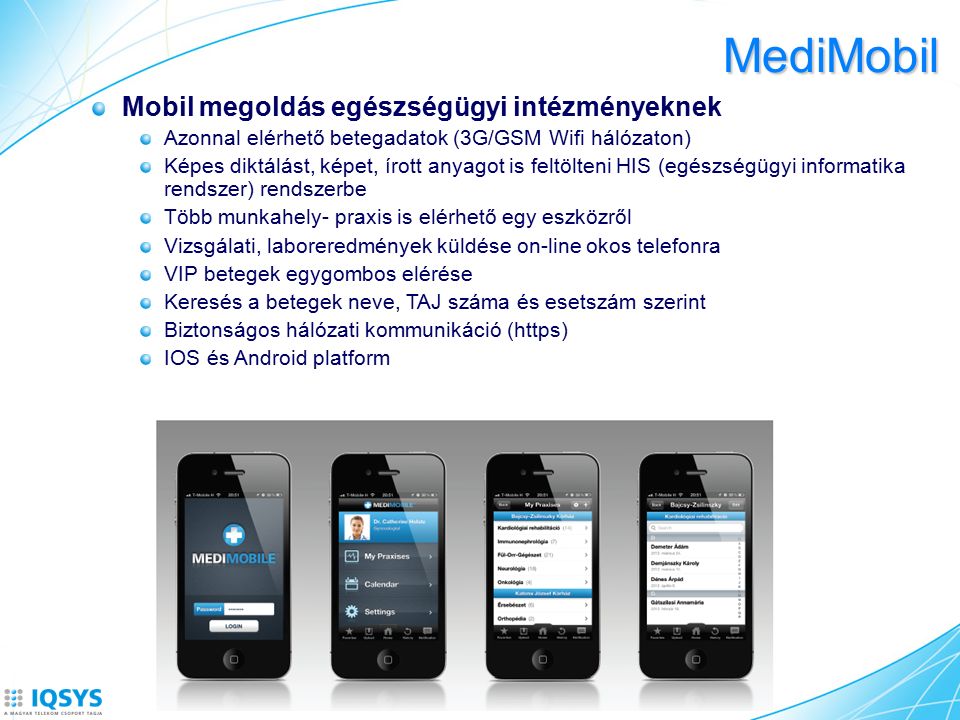 MediMobil Mobil megoldás egészségügyi intézményeknek Azonnal elérhető betegadatok (3G/GSM Wifi hálózaton) Képes diktálást, képet, írott anyagot is feltölteni HIS (egészségügyi informatika rendszer) rendszerbe Több munkahely- praxis is elérhető egy eszközről Vizsgálati, laboreredmények küldése on-line okos telefonra VIP betegek egygombos elérése Keresés a betegek neve, TAJ száma és esetszám szerint Biztonságos hálózati kommunikáció (https) IOS és Android platform