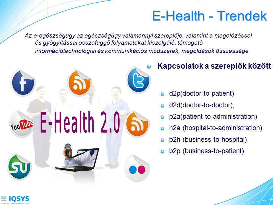 E-Health - Trendek Kapcsolatok a szereplők között d2p(doctor-to-patient) d2d(doctor-to-doctor), p2a(patient-to-administration) h2a (hospital-to-administration) b2h (business-to-hospital) b2p (business-to-patient) Az e-egészségügy az egészségügy valamennyi szereplője, valamint a megelőzéssel és gyógyítással összefüggő folyamatokat kiszolgáló, támogató információtechnológiai és kommunikációs módszerek, megoldások összessége