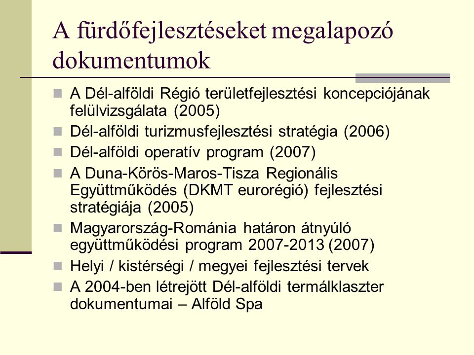 A fürdőfejlesztéseket megalapozó dokumentumok A Dél-alföldi Régió területfejlesztési koncepciójának felülvizsgálata (2005) Dél-alföldi turizmusfejlesztési stratégia (2006) Dél-alföldi operatív program (2007) A Duna-Körös-Maros-Tisza Regionális Együttműködés (DKMT eurorégió) fejlesztési stratégiája (2005) Magyarország-Románia határon átnyúló együttműködési program (2007) Helyi / kistérségi / megyei fejlesztési tervek A 2004-ben létrejött Dél-alföldi termálklaszter dokumentumai – Alföld Spa