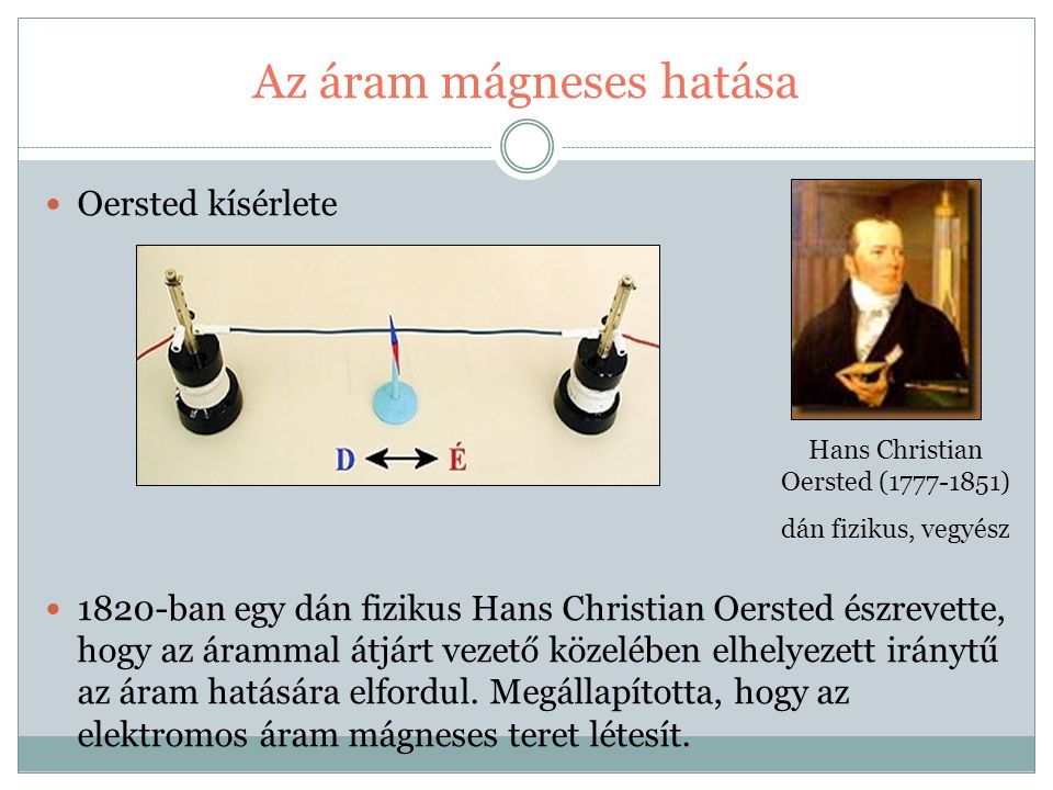 Az áram mágneses hatása Oersted kísérlete 1820-ban egy dán fizikus Hans Christian Oersted észrevette, hogy az árammal átjárt vezető közelében elhelyezett iránytű az áram hatására elfordul.