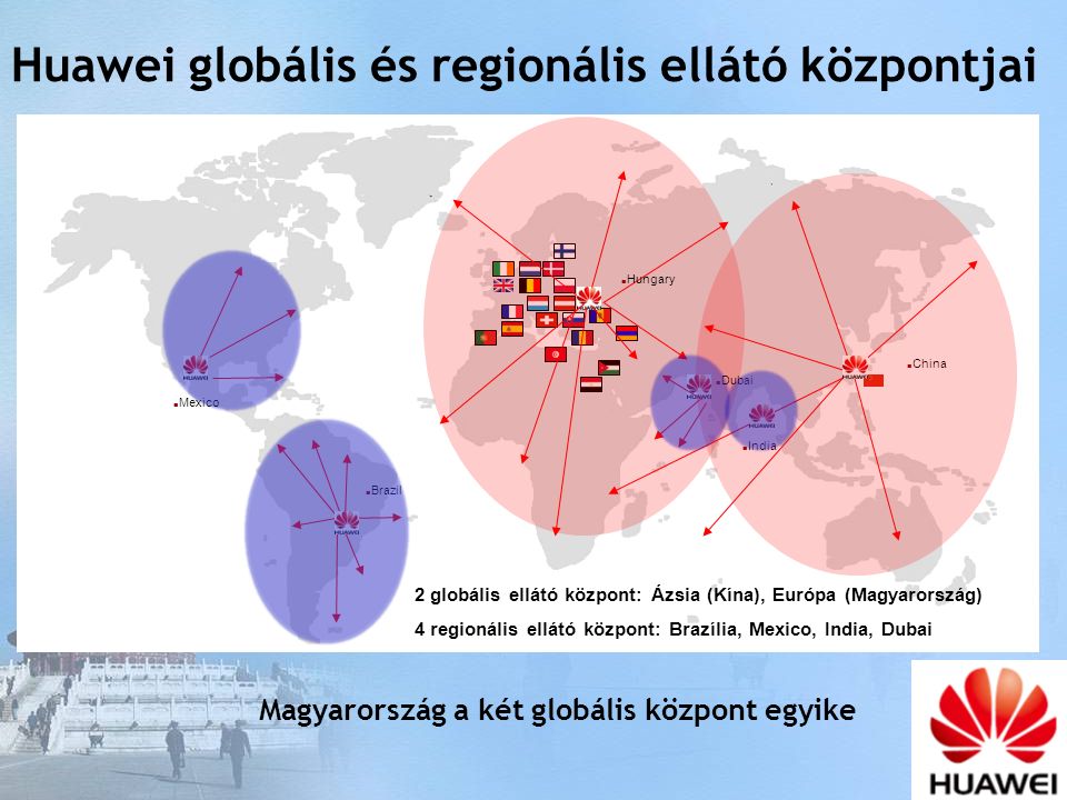 Hungary China Dubai Brazil Mexico India 2 globális ellátó központ: Ázsia (Kína), Európa (Magyarország) 4 regionális ellátó központ: Brazília, Mexico, India, Dubai Huawei globális és regionális ellátó központjai Magyarország a két globális központ egyike
