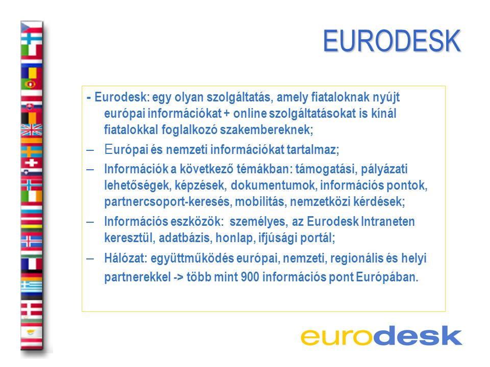 EURODESK EURODESK - Eurodesk: egy olyan szolgáltatás, amely fiataloknak nyújt európai információkat + online szolgáltatásokat is kínál fiatalokkal foglalkozó szakembereknek; – E urópai és nemzeti információkat tartalmaz; – Információk a következő témákban: támogatási, pályázati lehetőségek, képzések, dokumentumok, információs pontok, partnercsoport-keresés, mobilitás, nemzetközi kérdések; – Információs eszközök: személyes, az Eurodesk Intraneten keresztül, adatbázis, honlap, ifjúsági portál; – Hálózat: együttműködés európai, nemzeti, regionális és helyi partnerekkel -> több mint 900 információs pont Európában.