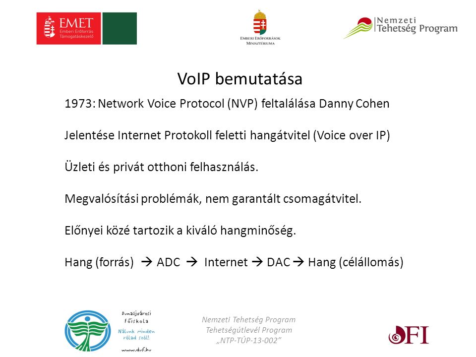Nemzeti Tehetség Program Tehetségútlevél Program „NTP-TÚP VoIP bemutatása 1973: Network Voice Protocol (NVP) feltalálása Danny Cohen Jelentése Internet Protokoll feletti hangátvitel (Voice over IP) Üzleti és privát otthoni felhasználás.