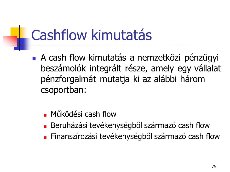 75 Cashflow kimutatás A cash flow kimutatás a nemzetközi pénzügyi beszámolók integrált része, amely egy vállalat pénzforgalmát mutatja ki az alábbi három csoportban: Működési cash flow Beruházási tevékenységből származó cash flow Finanszírozási tevékenységből származó cash flow