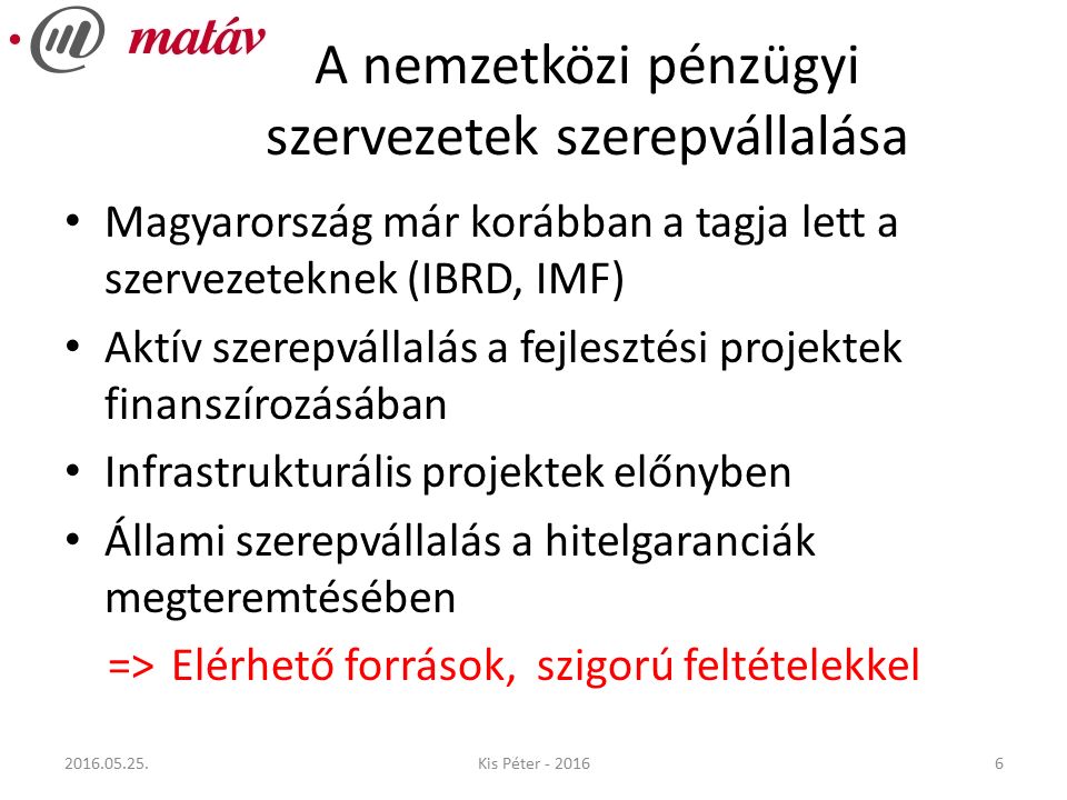 A nemzetközi pénzügyi szervezetek szerepvállalása Magyarország már korábban a tagja lett a szervezeteknek (IBRD, IMF) Aktív szerepvállalás a fejlesztési projektek finanszírozásában Infrastrukturális projektek előnyben Állami szerepvállalás a hitelgaranciák megteremtésében => Elérhető források, szigorú feltételekkel Kis Péter