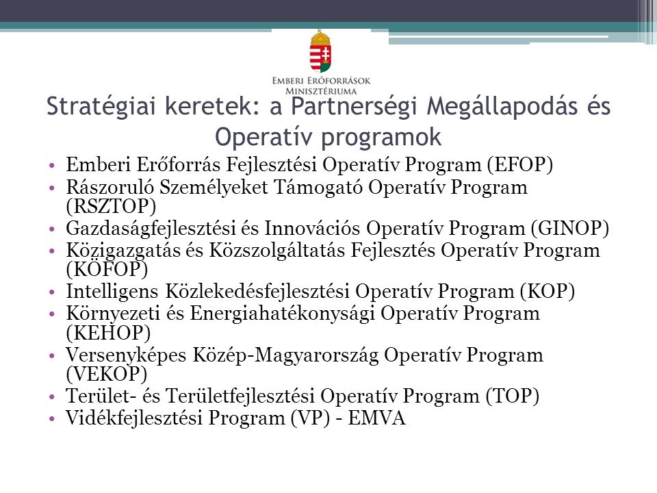 Stratégiai keretek: a Partnerségi Megállapodás és Operatív programok Emberi Erőforrás Fejlesztési Operatív Program (EFOP) Rászoruló Személyeket Támogató Operatív Program (RSZTOP) Gazdaságfejlesztési és Innovációs Operatív Program (GINOP) Közigazgatás és Közszolgáltatás Fejlesztés Operatív Program (KÖFOP) Intelligens Közlekedésfejlesztési Operatív Program (KOP) Környezeti és Energiahatékonysági Operatív Program (KEHOP) Versenyképes Közép-Magyarország Operatív Program (VEKOP) Terület- és Területfejlesztési Operatív Program (TOP) Vidékfejlesztési Program (VP) - EMVA