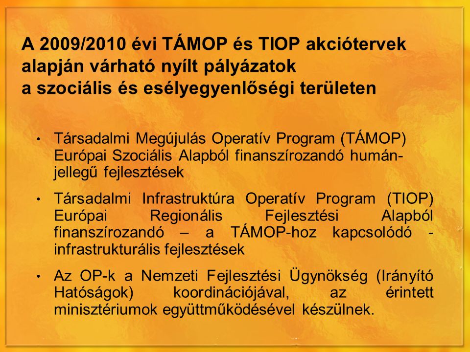 A 2009/2010 évi TÁMOP és TIOP akciótervek alapján várható nyílt pályázatok a szociális és esélyegyenlőségi területen Társadalmi Megújulás Operatív Program (TÁMOP) Európai Szociális Alapból finanszírozandó humán- jellegű fejlesztések Társadalmi Infrastruktúra Operatív Program (TIOP) Európai Regionális Fejlesztési Alapból finanszírozandó – a TÁMOP-hoz kapcsolódó - infrastrukturális fejlesztések Az OP-k a Nemzeti Fejlesztési Ügynökség (Irányító Hatóságok) koordinációjával, az érintett minisztériumok együttműködésével készülnek.