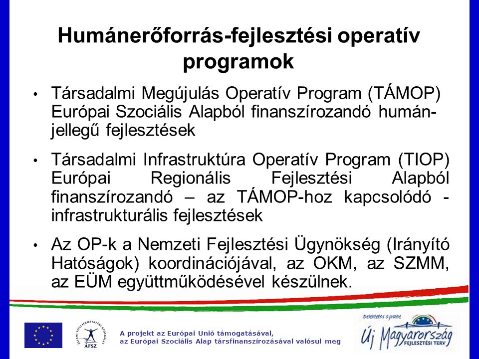 A projekt az Európai Unió támogatásával, az Európai Szociális Alap társfinanszírozásával valósul meg Humánerőforrás-fejlesztési operatív programok Társadalmi Megújulás Operatív Program (TÁMOP) Európai Szociális Alapból finanszírozandó humán- jellegű fejlesztések Társadalmi Infrastruktúra Operatív Program (TIOP) Európai Regionális Fejlesztési Alapból finanszírozandó – az TÁMOP-hoz kapcsolódó - infrastrukturális fejlesztések Az OP-k a Nemzeti Fejlesztési Ügynökség (Irányító Hatóságok) koordinációjával, az OKM, az SZMM, az EÜM együttműködésével készülnek.