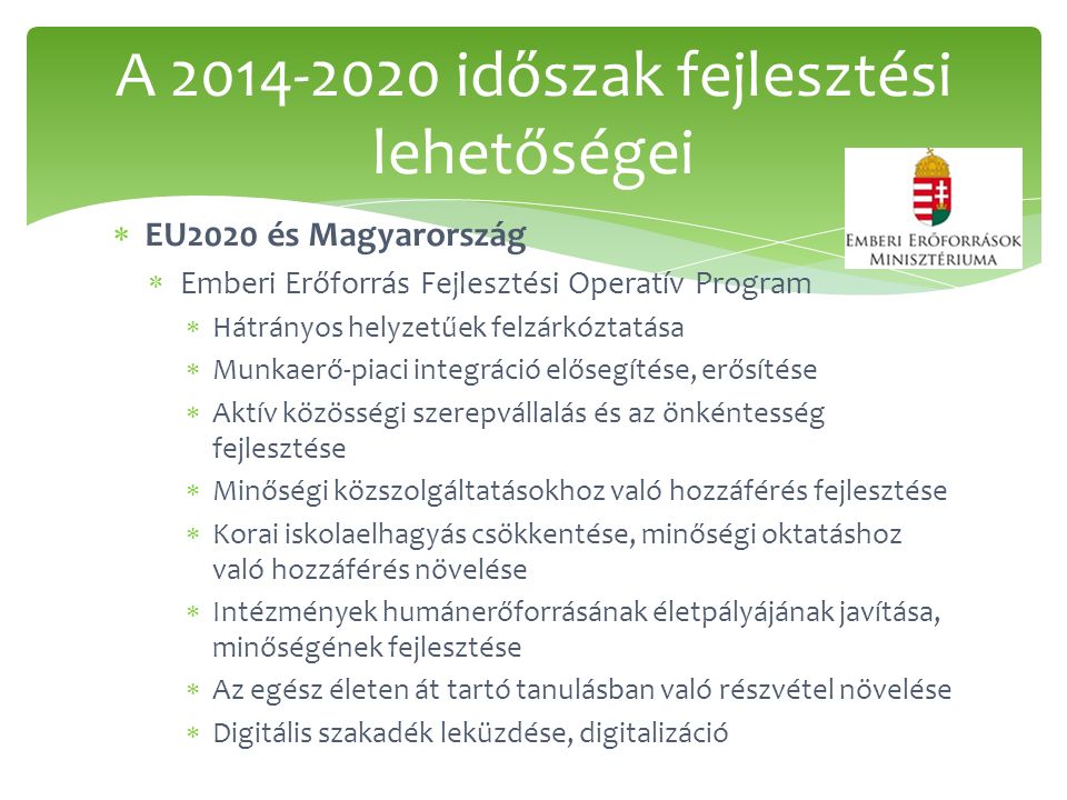  EU2020 és Magyarország  Emberi Erőforrás Fejlesztési Operatív Program  Hátrányos helyzetűek felzárkóztatása  Munkaerő-piaci integráció elősegítése, erősítése  Aktív közösségi szerepvállalás és az önkéntesség fejlesztése  Minőségi közszolgáltatásokhoz való hozzáférés fejlesztése  Korai iskolaelhagyás csökkentése, minőségi oktatáshoz való hozzáférés növelése  Intézmények humánerőforrásának életpályájának javítása, minőségének fejlesztése  Az egész életen át tartó tanulásban való részvétel növelése  Digitális szakadék leküzdése, digitalizáció A időszak fejlesztési lehetőségei