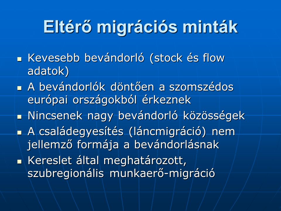 Eltérő migrációs minták Kevesebb bevándorló (stock és flow adatok) Kevesebb bevándorló (stock és flow adatok) A bevándorlók döntően a szomszédos európai országokból érkeznek A bevándorlók döntően a szomszédos európai országokból érkeznek Nincsenek nagy bevándorló közösségek Nincsenek nagy bevándorló közösségek A családegyesítés (láncmigráció) nem jellemző formája a bevándorlásnak A családegyesítés (láncmigráció) nem jellemző formája a bevándorlásnak Kereslet által meghatározott, szubregionális munkaerő-migráció Kereslet által meghatározott, szubregionális munkaerő-migráció
