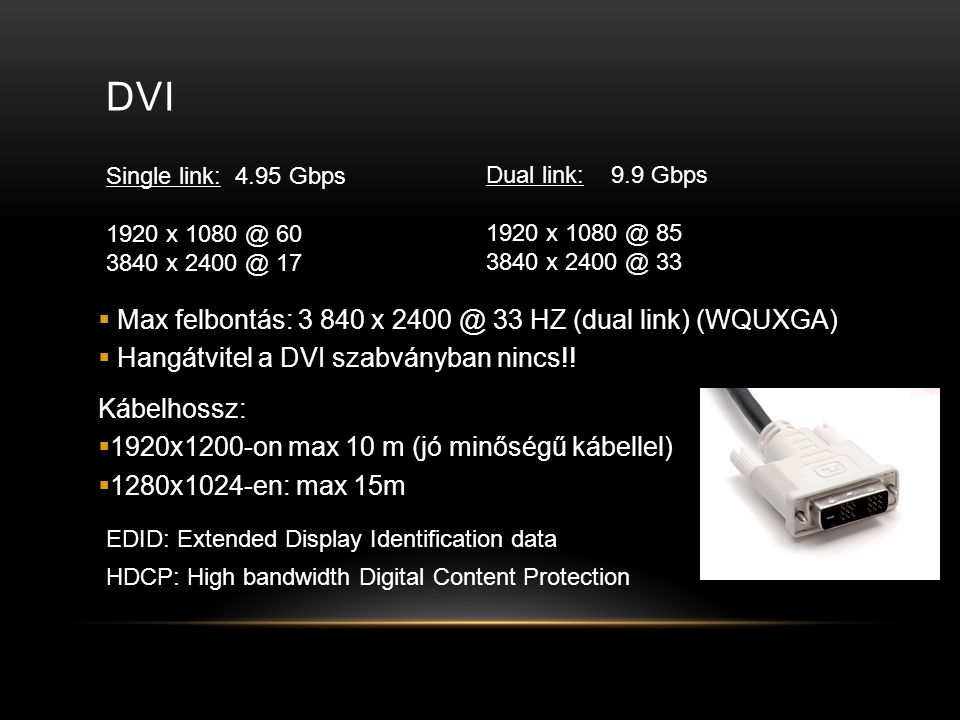 DVI Single link: 4.95 Gbps 1920 x x 17 Dual link: 9.9 Gbps 1920 x x 33 EDID: Extended Display Identification data  Max felbontás: x 33 HZ (dual link) (WQUXGA)  Hangátvitel a DVI szabványban nincs!.
