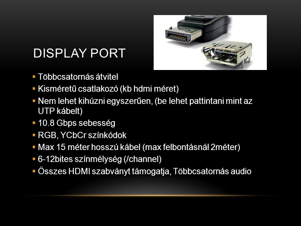 DISPLAY PORT  Többcsatornás átvitel  Kisméretű csatlakozó (kb hdmi méret)  Nem lehet kihúzni egyszerűen, (be lehet pattintani mint az UTP kábelt)  10.8 Gbps sebesség  RGB, YCbCr színkódok  Max 15 méter hosszú kábel (max felbontásnál 2méter)  6-12bites színmélység (/channel)  Összes HDMI szabványt támogatja, Többcsatornás audio