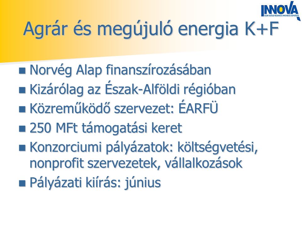 Agrár és megújuló energia K+F Norvég Alap finanszírozásában Norvég Alap finanszírozásában Kizárólag az Észak-Alföldi régióban Kizárólag az Észak-Alföldi régióban Közreműködő szervezet: ÉARFÜ Közreműködő szervezet: ÉARFÜ 250 MFt támogatási keret 250 MFt támogatási keret Konzorciumi pályázatok: költségvetési, nonprofit szervezetek, vállalkozások Konzorciumi pályázatok: költségvetési, nonprofit szervezetek, vállalkozások Pályázati kiírás: június Pályázati kiírás: június