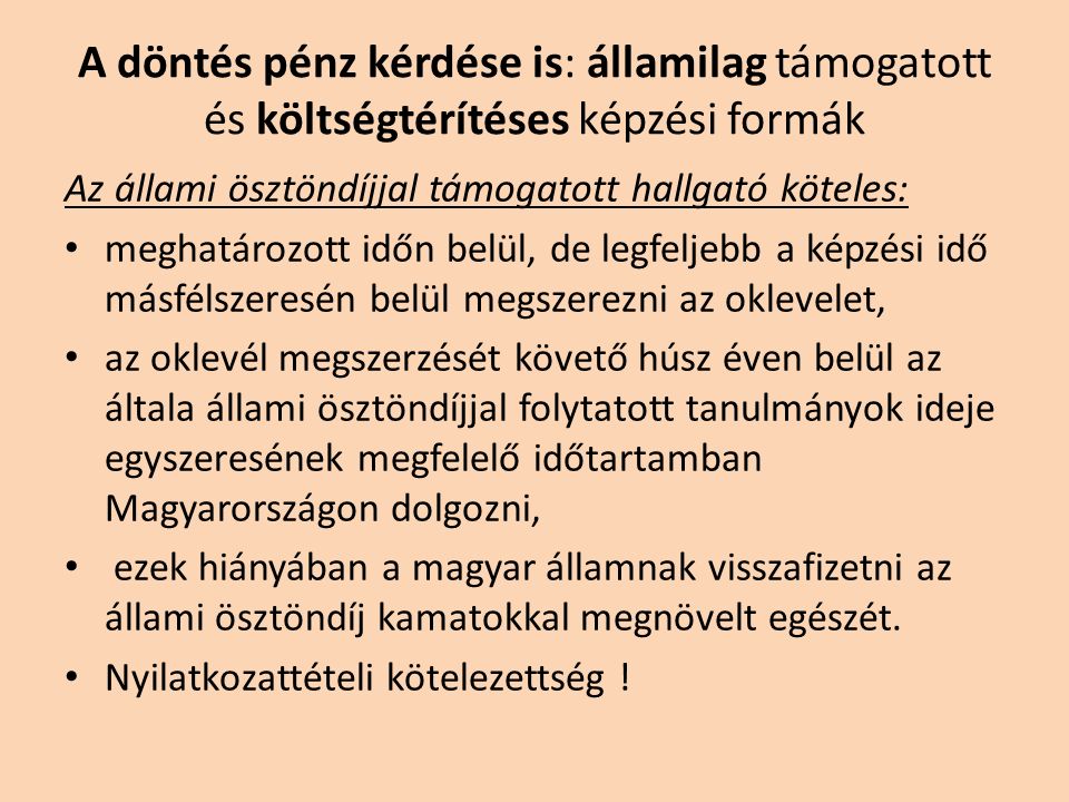 A döntés pénz kérdése is: államilag támogatott és költségtérítéses képzési formák Az állami ösztöndíjjal támogatott hallgató köteles: meghatározott időn belül, de legfeljebb a képzési idő másfélszeresén belül megszerezni az oklevelet, az oklevél megszerzését követő húsz éven belül az általa állami ösztöndíjjal folytatott tanulmányok ideje egyszeresének megfelelő időtartamban Magyarországon dolgozni, ezek hiányában a magyar államnak visszafizetni az állami ösztöndíj kamatokkal megnövelt egészét.