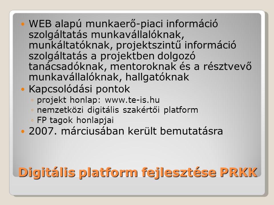 Digitális platform fejlesztése PRKK WEB alapú munkaerő-piaci információ szolgáltatás munkavállalóknak, munkáltatóknak, projektszintű információ szolgáltatás a projektben dolgozó tanácsadóknak, mentoroknak és a résztvevő munkavállalóknak, hallgatóknak Kapcsolódási pontok ◦projekt honlap:   ◦nemzetközi digitális szakértői platform ◦FP tagok honlapjai 2007.