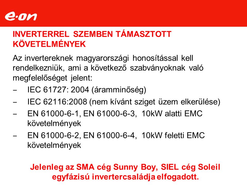 INVERTERREL SZEMBEN TÁMASZTOTT KÖVETELMÉNYEK Az invertereknek magyarországi honosítással kell rendelkezniük, ami a következő szabványoknak való megfelelőséget jelent: ‒ IEC 61727: 2004 (áramminőség) ‒ IEC 62116:2008 (nem kívánt sziget üzem elkerülése) ‒ EN , EN , 10kW alatti EMC követelmények ‒ EN , EN , 10kW feletti EMC követelmények Jelenleg az SMA cég Sunny Boy, SIEL cég Soleil egyfázisú invertercsaládja elfogadott.