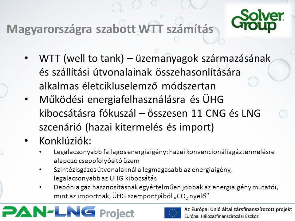 Magyarországra szabott WTT számítás WTT (well to tank) – üzemanyagok származásának és szállítási útvonalainak összehasonlítására alkalmas életcikluselemző módszertan Működési energiafelhasználásra és ÜHG kibocsátásra fókuszál – összesen 11 CNG és LNG szcenárió (hazai kitermelés és import) Konklúziók: Legalacsonyabb fajlagos energiaigény: hazai konvencionális gáztermelésre alapozó cseppfolyósító üzem Szintézisgázos útvonalaknál a legmagasabb az energiaigény, legalacsonyabb az ÜHG kibocsátás Depónia gáz hasznosításnak egyértelműen jobbak az energiaigény mutatói, mint az importnak, ÜHG szempontjából „CO 2 nyelő