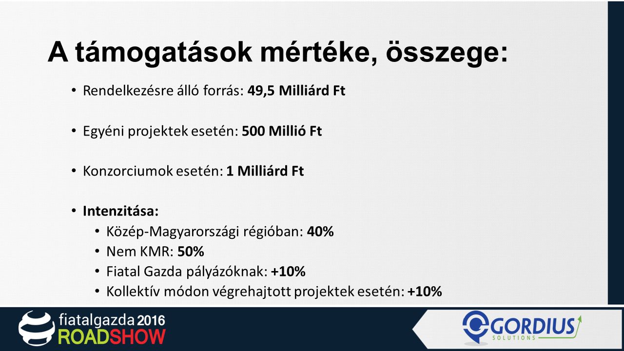 A támogatások mértéke, összege: Rendelkezésre álló forrás: 49,5 Milliárd Ft Egyéni projektek esetén: 500 Millió Ft Konzorciumok esetén: 1 Milliárd Ft Intenzitása: Közép-Magyarországi régióban: 40% Nem KMR: 50% Fiatal Gazda pályázóknak: +10% Kollektív módon végrehajtott projektek esetén: +10%