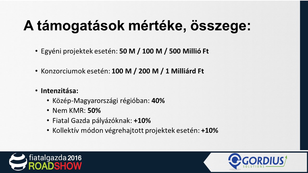 A támogatások mértéke, összege: Egyéni projektek esetén: 50 M / 100 M / 500 Millió Ft Konzorciumok esetén: 100 M / 200 M / 1 Milliárd Ft Intenzitása: Közép-Magyarországi régióban: 40% Nem KMR: 50% Fiatal Gazda pályázóknak: +10% Kollektív módon végrehajtott projektek esetén: +10%