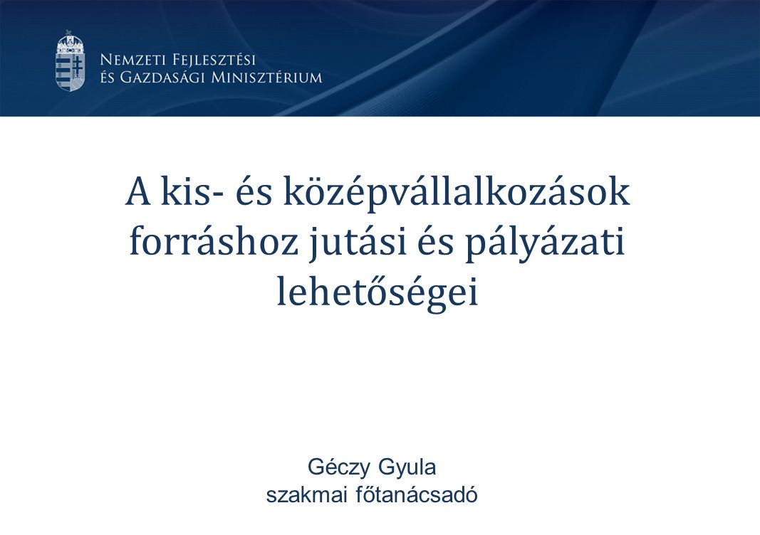 A kis- és középvállalkozások forráshoz jutási és pályázati lehetőségei Géczy Gyula szakmai főtanácsadó
