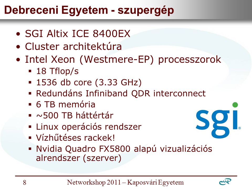 Nemzeti Információs Infrastruktúra Fejlesztési Intézet Networkshop 2011 – Kaposvári Egyetem 8 Debreceni Egyetem - szupergép SGI Altix ICE 8400EX Cluster architektúra Intel Xeon (Westmere-EP) processzorok  18 Tflop/s  1536 db core (3.33 GHz)  Redundáns Infiniband QDR interconnect  6 TB memória  ~500 TB háttértár  Linux operációs rendszer  Vízhűtéses rackek.