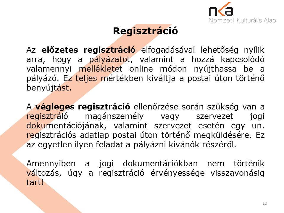 10 Regisztráció Az előzetes regisztráció elfogadásával lehetőség nyílik arra, hogy a pályázatot, valamint a hozzá kapcsolódó valamennyi mellékletet online módon nyújthassa be a pályázó.