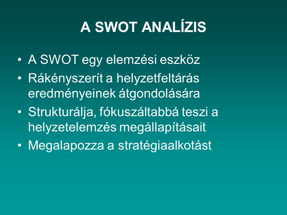 A SWOT ANALÍZIS A SWOT egy elemzési eszköz Rákényszerít a helyzetfeltárás eredményeinek átgondolására Strukturálja, fókuszáltabbá teszi a helyzetelemzés megállapításait Megalapozza a stratégiaalkotást