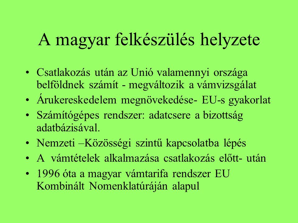 A magyar felkészülés helyzete Csatlakozás után az Unió valamennyi országa belföldnek számít - megváltozik a vámvizsgálat Árukereskedelem megnövekedése- EU-s gyakorlat Számítógépes rendszer: adatcsere a bizottság adatbázisával.